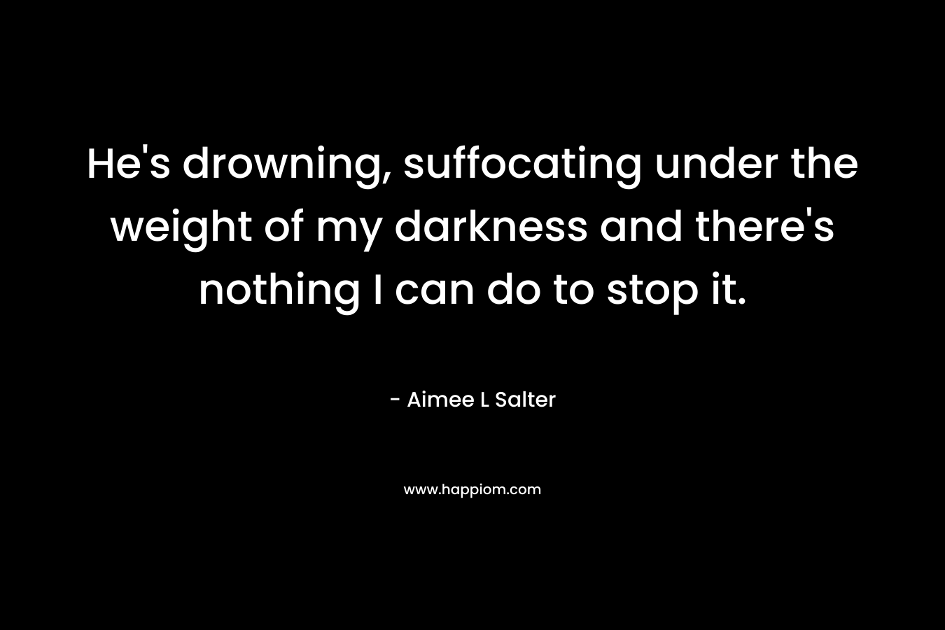 He’s drowning, suffocating under the weight of my darkness and there’s nothing I can do to stop it. – Aimee L Salter