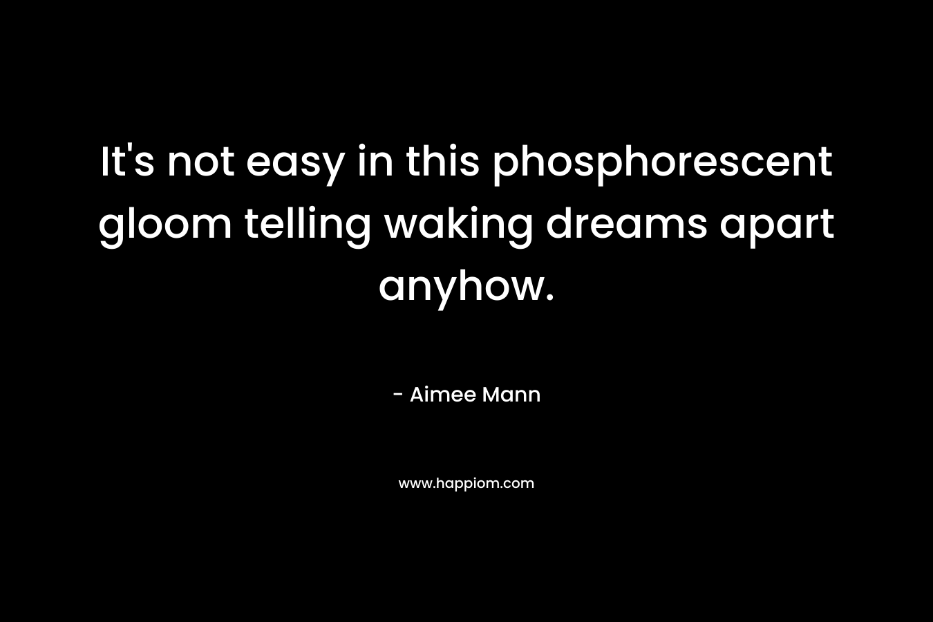 It’s not easy in this phosphorescent gloom telling waking dreams apart anyhow. – Aimee Mann