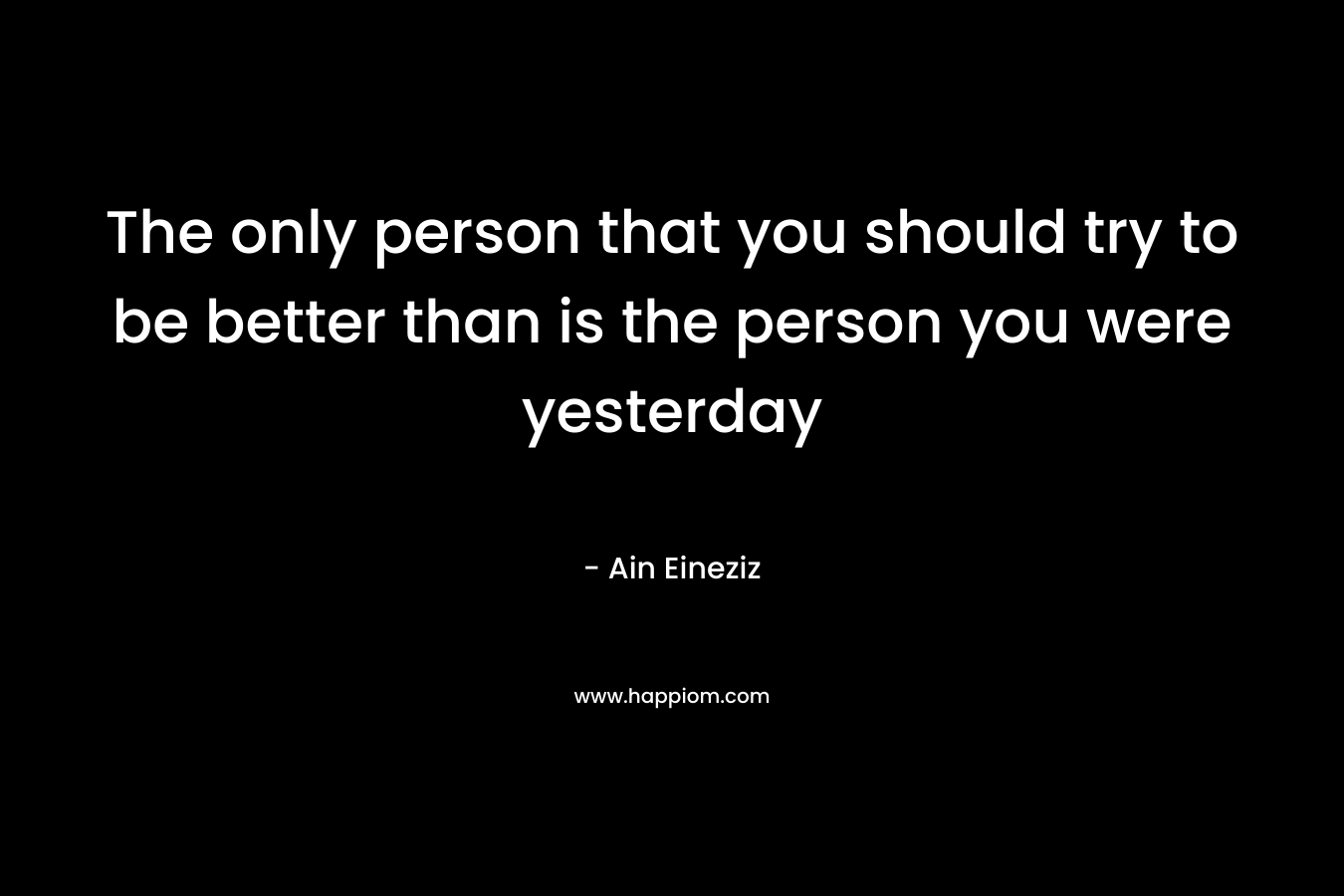 The only person that you should try to be better than is the person you were yesterday