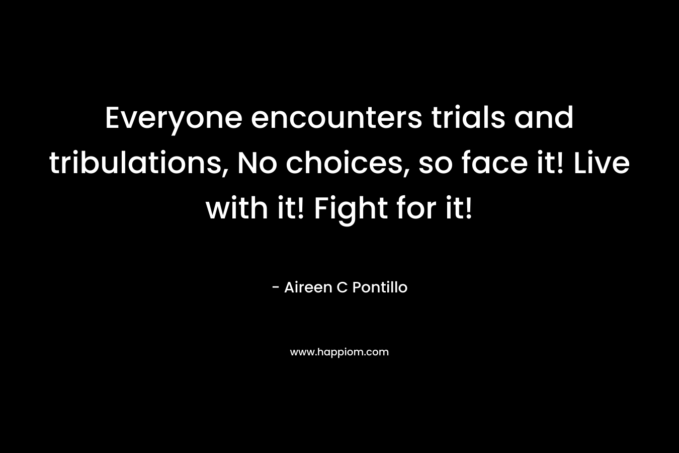 Everyone encounters trials and tribulations, No choices, so face it! Live with it! Fight for it!