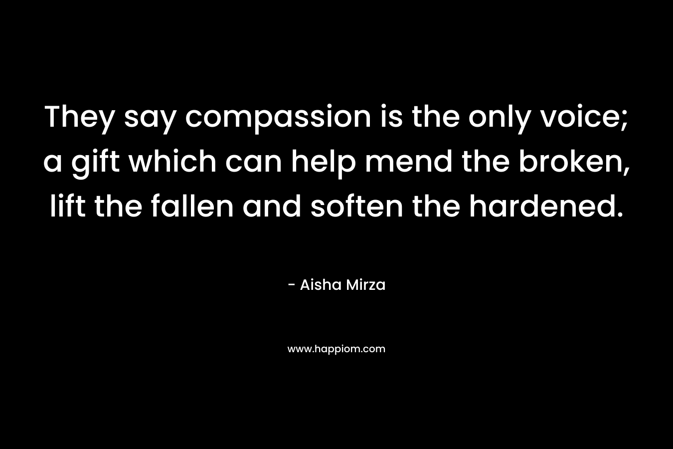 They say compassion is the only voice; a gift which can help mend the broken, lift the fallen and soften the hardened. – Aisha Mirza