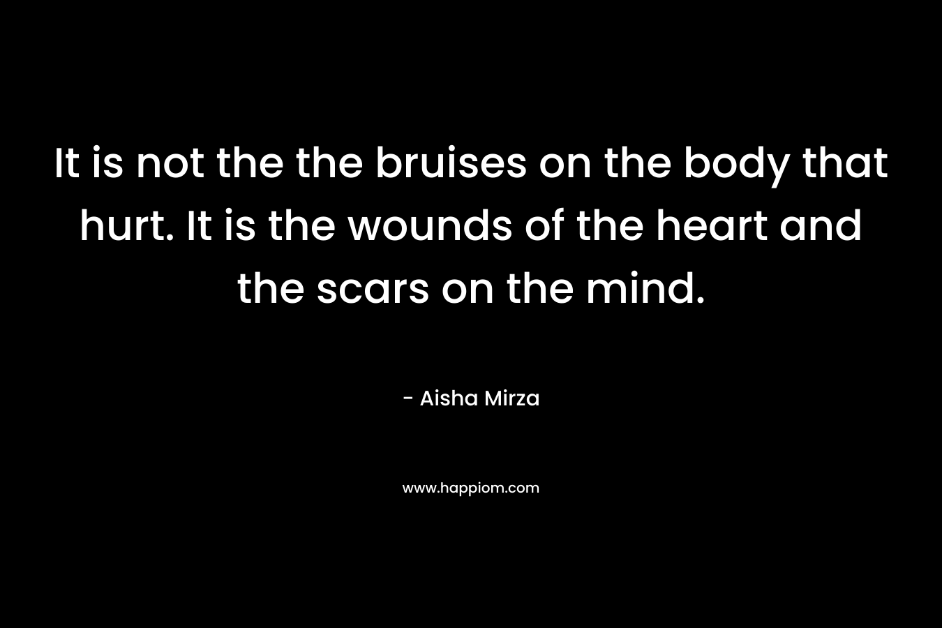 It is not the the bruises on the body that hurt. It is the wounds of the heart and the scars on the mind. – Aisha Mirza