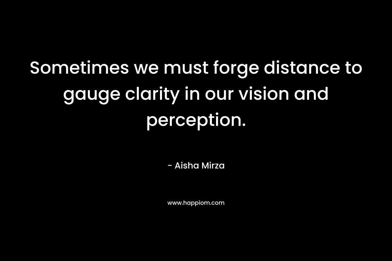 Sometimes we must forge distance to gauge clarity in our vision and perception. – Aisha Mirza