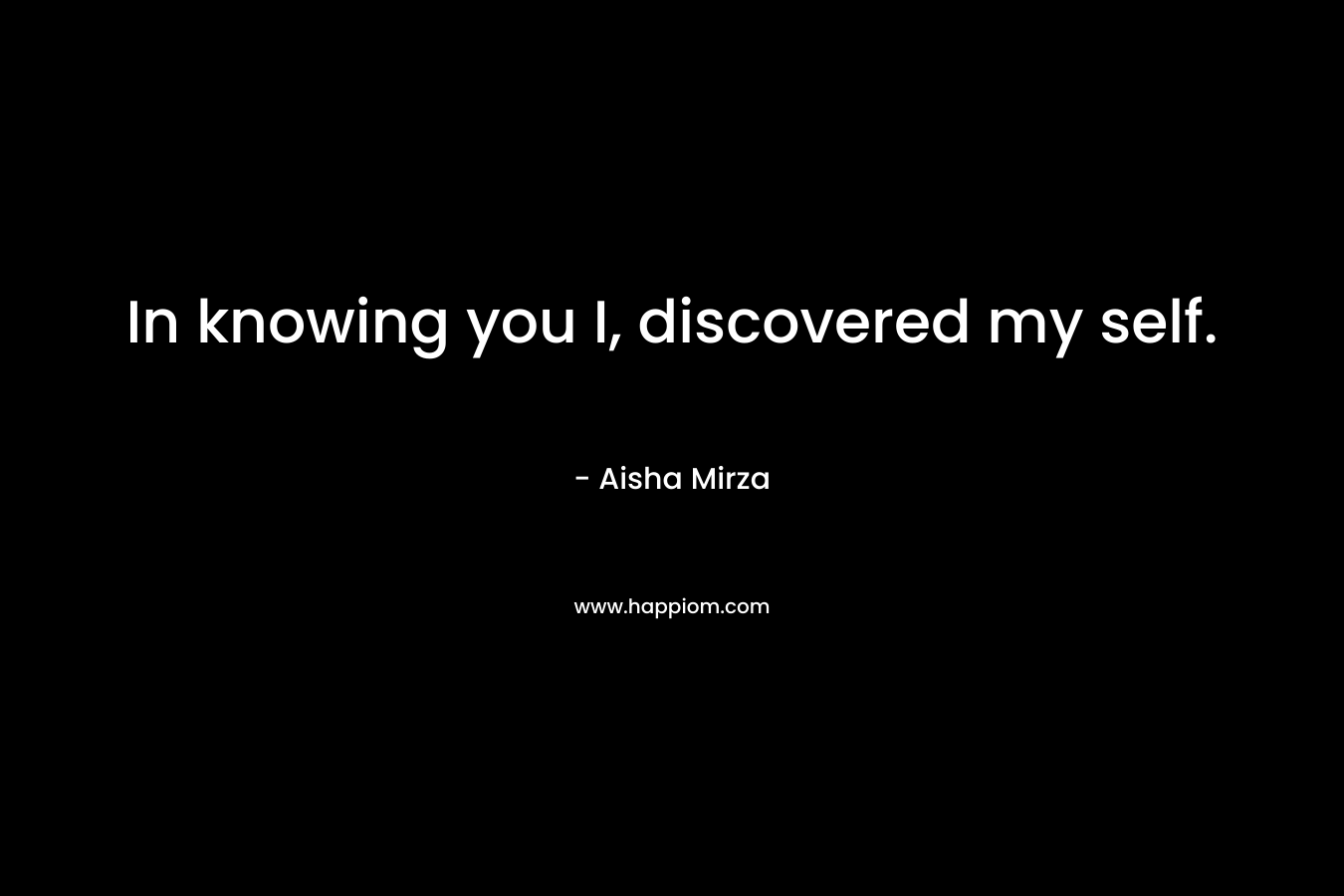 In knowing you I, discovered my self. – Aisha Mirza