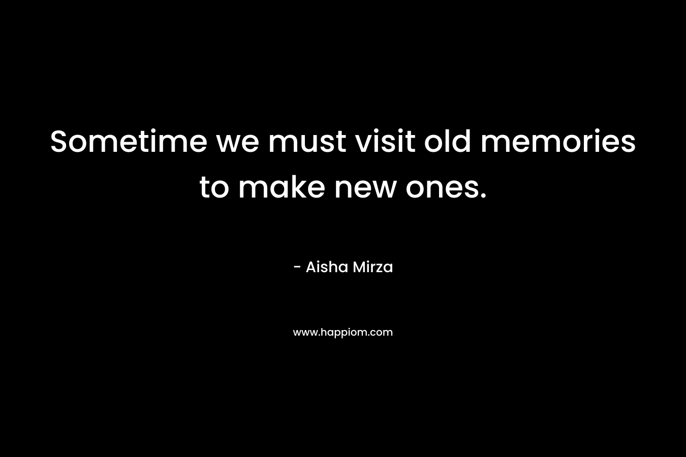 Sometime we must visit old memories to make new ones. – Aisha Mirza