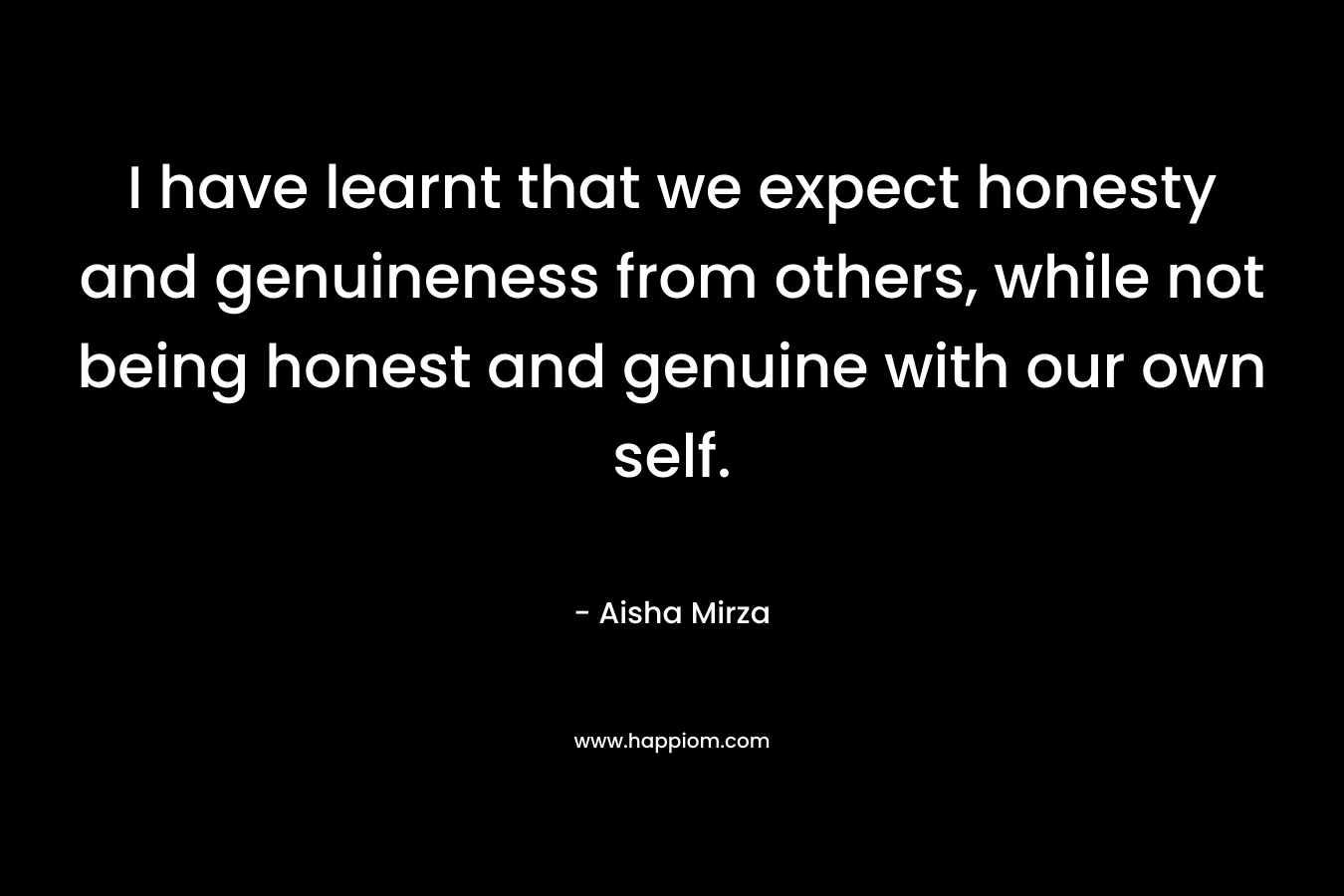 I have learnt that we expect honesty and genuineness from others, while not being honest and genuine with our own self. – Aisha Mirza
