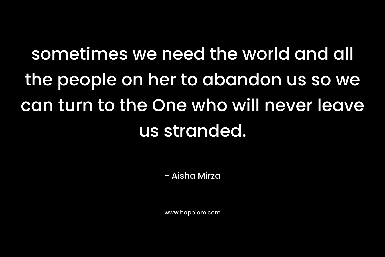 sometimes we need the world and all the people on her to abandon us so we can turn to the One who will never leave us stranded. – Aisha Mirza