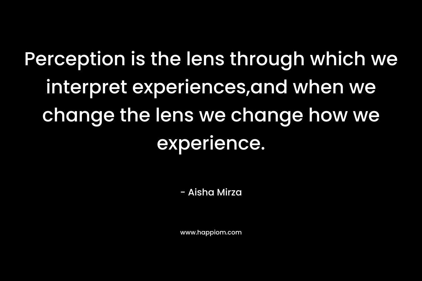 Perception is the lens through which we interpret experiences,and when we change the lens we change how we experience. – Aisha Mirza