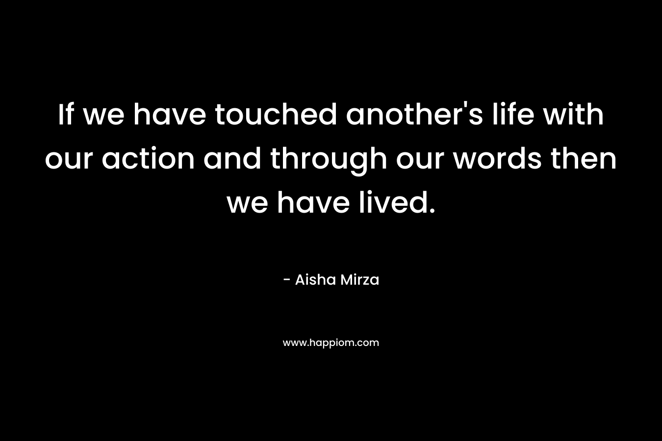 If we have touched another’s life with our action and through our words then we have lived. – Aisha Mirza