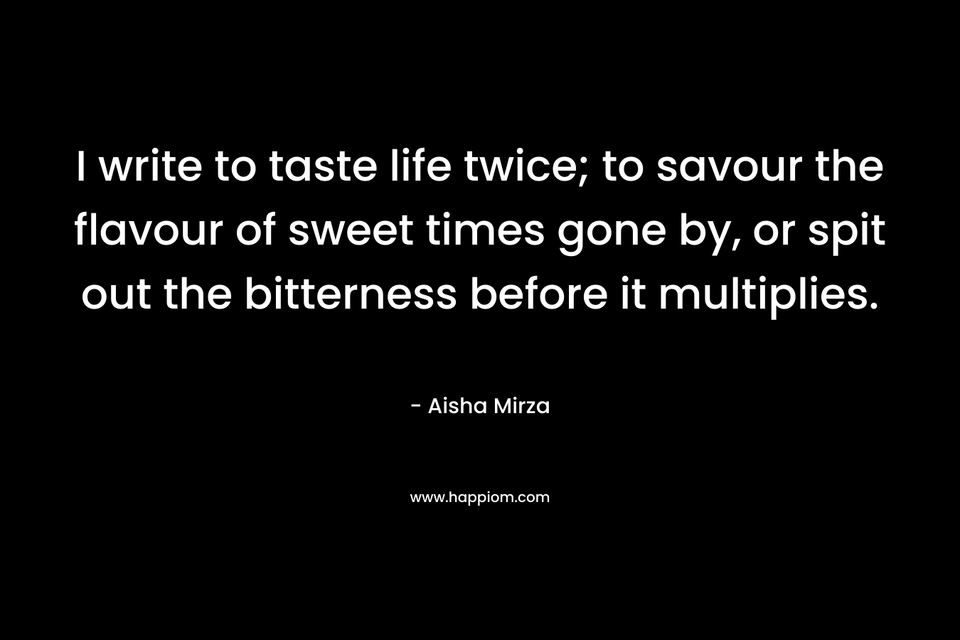 I write to taste life twice; to savour the flavour of sweet times gone by, or spit out the bitterness before it multiplies. – Aisha Mirza