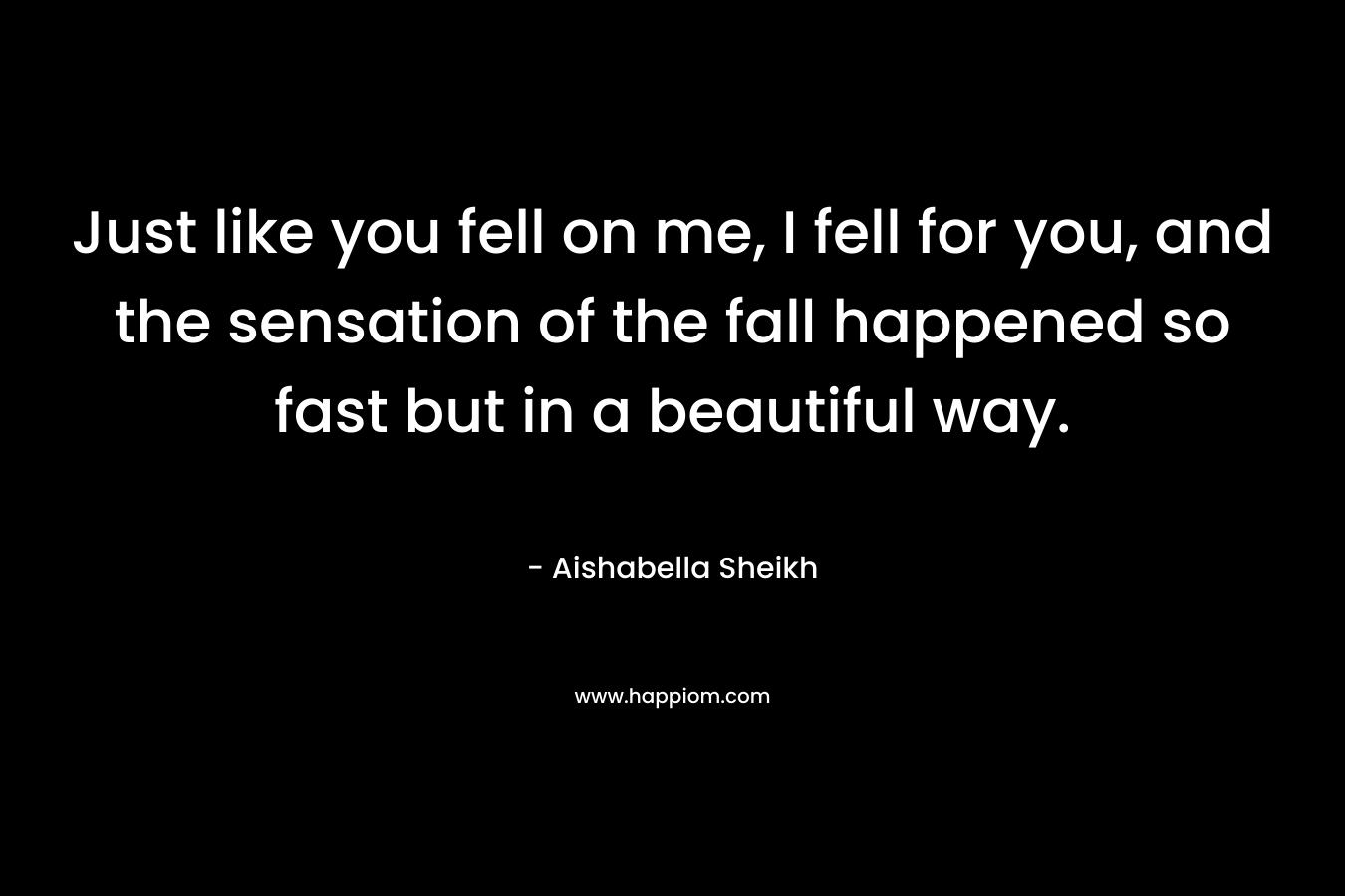 Just like you fell on me, I fell for you, and the sensation of the fall happened so fast but in a beautiful way. – Aishabella Sheikh