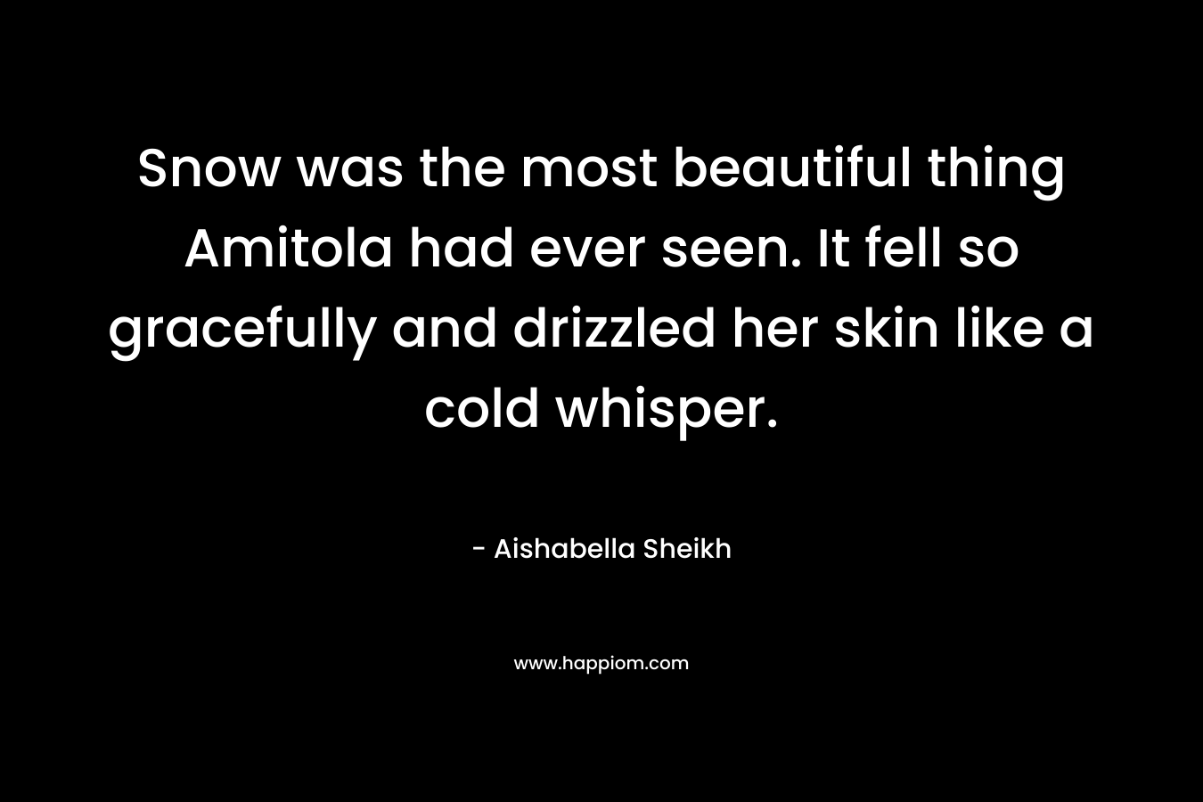 Snow was the most beautiful thing Amitola had ever seen. It fell so gracefully and drizzled her skin like a cold whisper. – Aishabella Sheikh