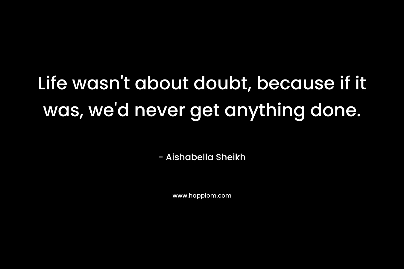Life wasn’t about doubt, because if it was, we’d never get anything done. – Aishabella Sheikh