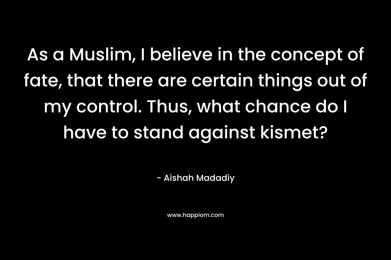 As a Muslim, I believe in the concept of fate, that there are certain things out of my control. Thus, what chance do I have to stand against kismet? – Aishah Madadiy