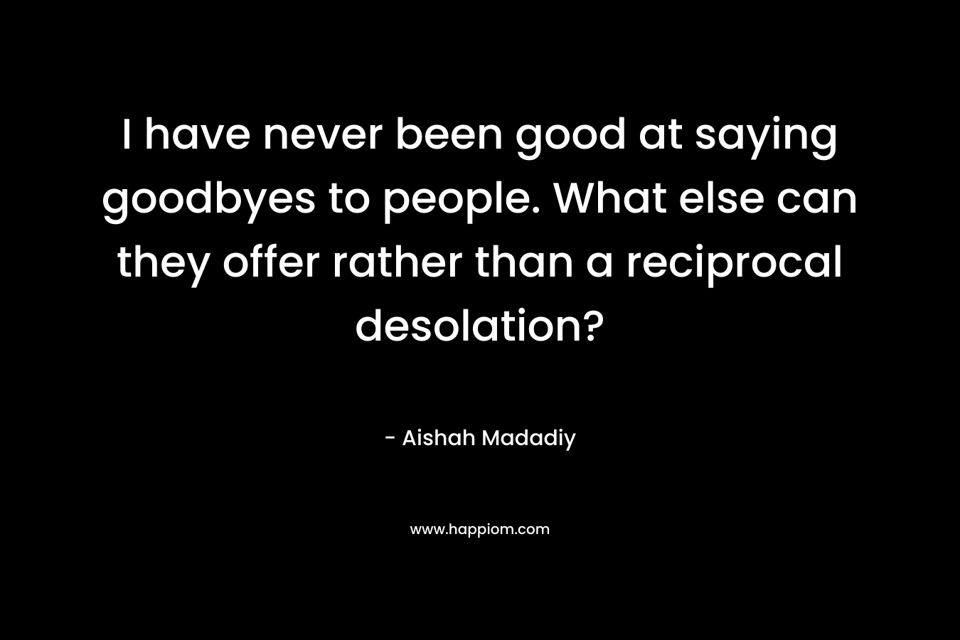 I have never been good at saying goodbyes to people. What else can they offer rather than a reciprocal desolation? – Aishah Madadiy
