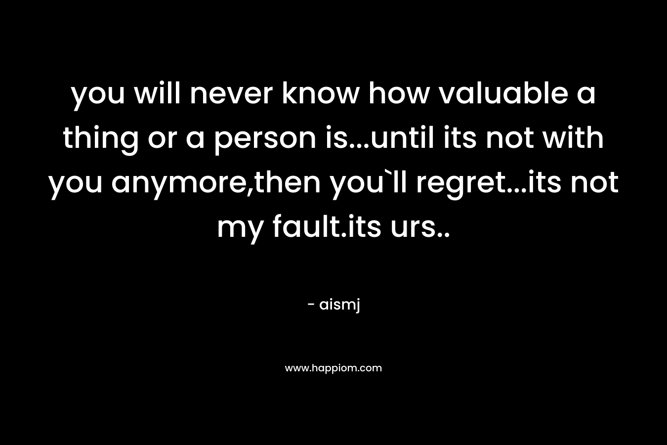 you will never know how valuable a thing or a person is...until its not with you anymore,then you`ll regret...its not my fault.its urs..
