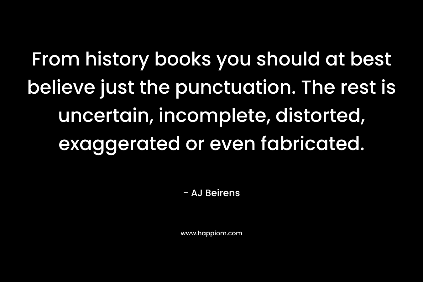 From history books you should at best believe just the punctuation. The rest is uncertain, incomplete, distorted, exaggerated or even fabricated. – AJ Beirens