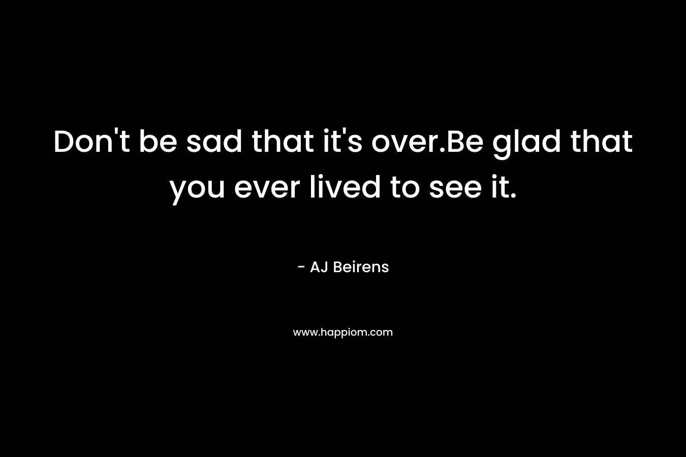 Don't be sad that it's over.Be glad that you ever lived to see it.