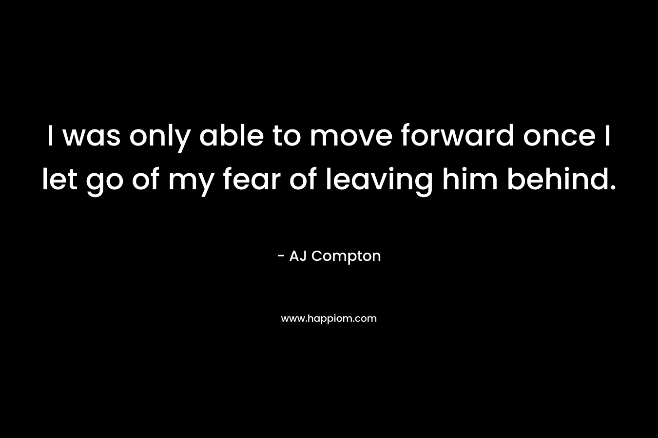 I was only able to move forward once I let go of my fear of leaving him behind.