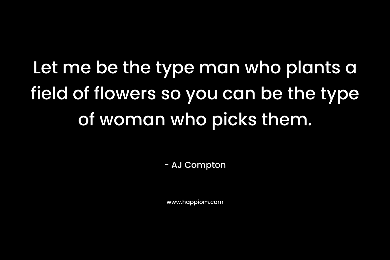 Let me be the type man who plants a field of flowers so you can be the type of woman who picks them. – AJ Compton