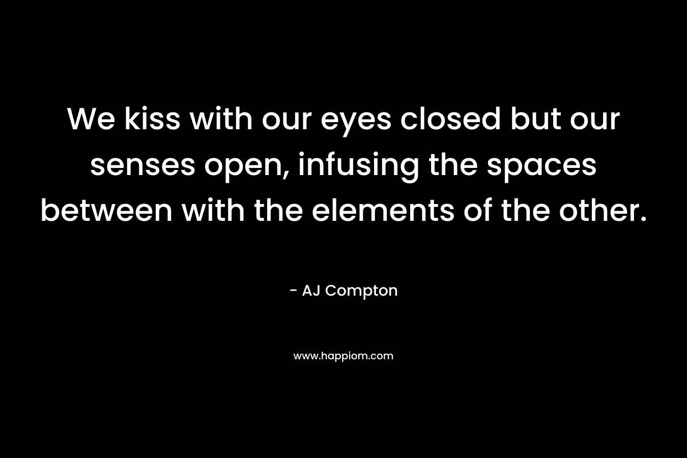 We kiss with our eyes closed but our senses open, infusing the spaces between with the elements of the other. – AJ Compton