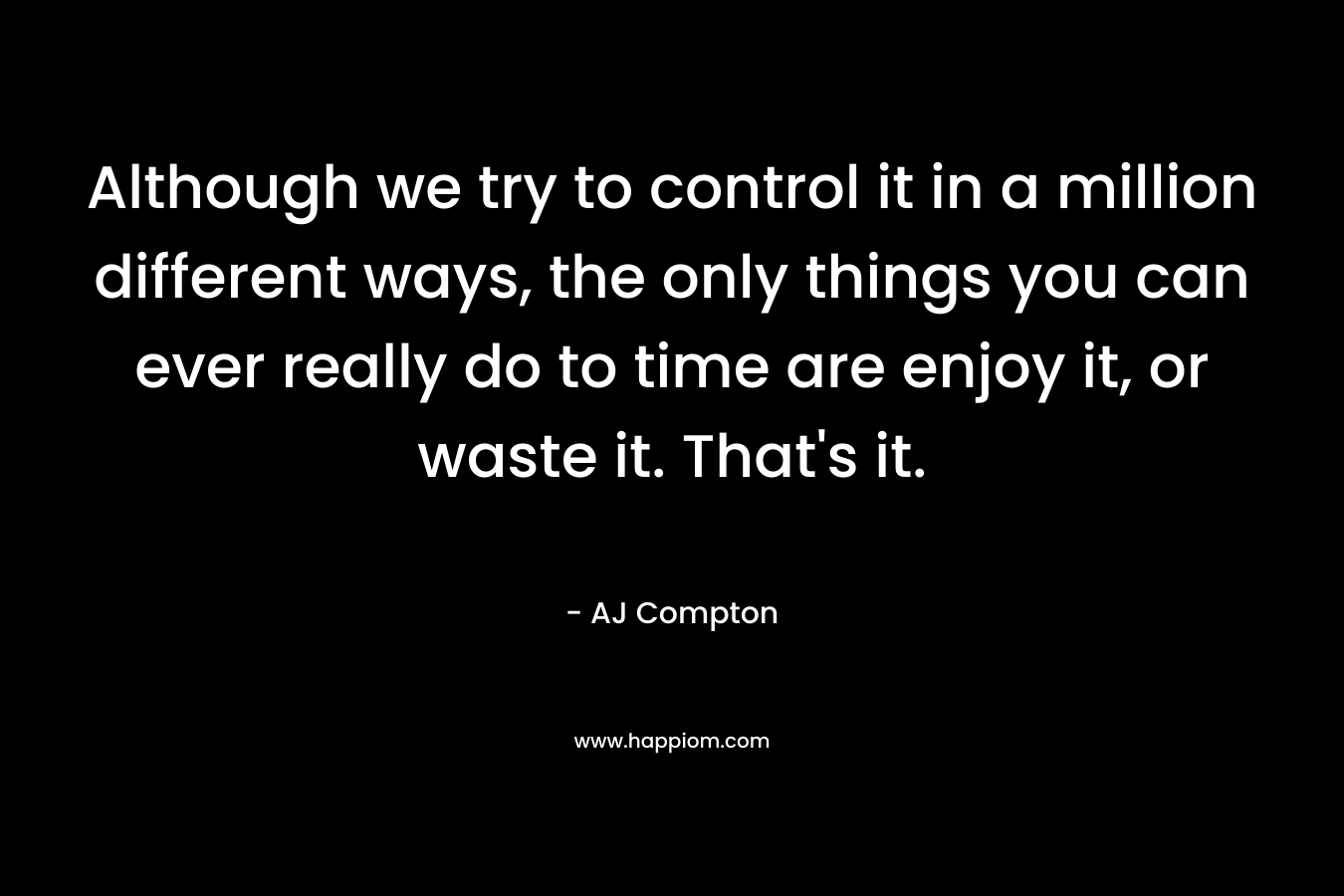 Although we try to control it in a million different ways, the only things you can ever really do to time are enjoy it, or waste it. That’s it. – AJ Compton