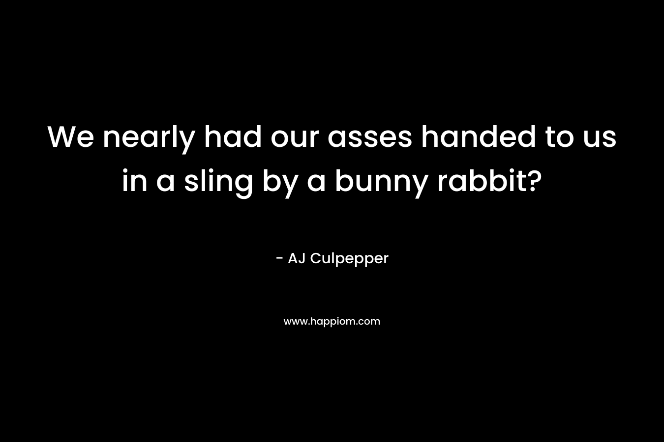 We nearly had our asses handed to us in a sling by a bunny rabbit? – AJ Culpepper