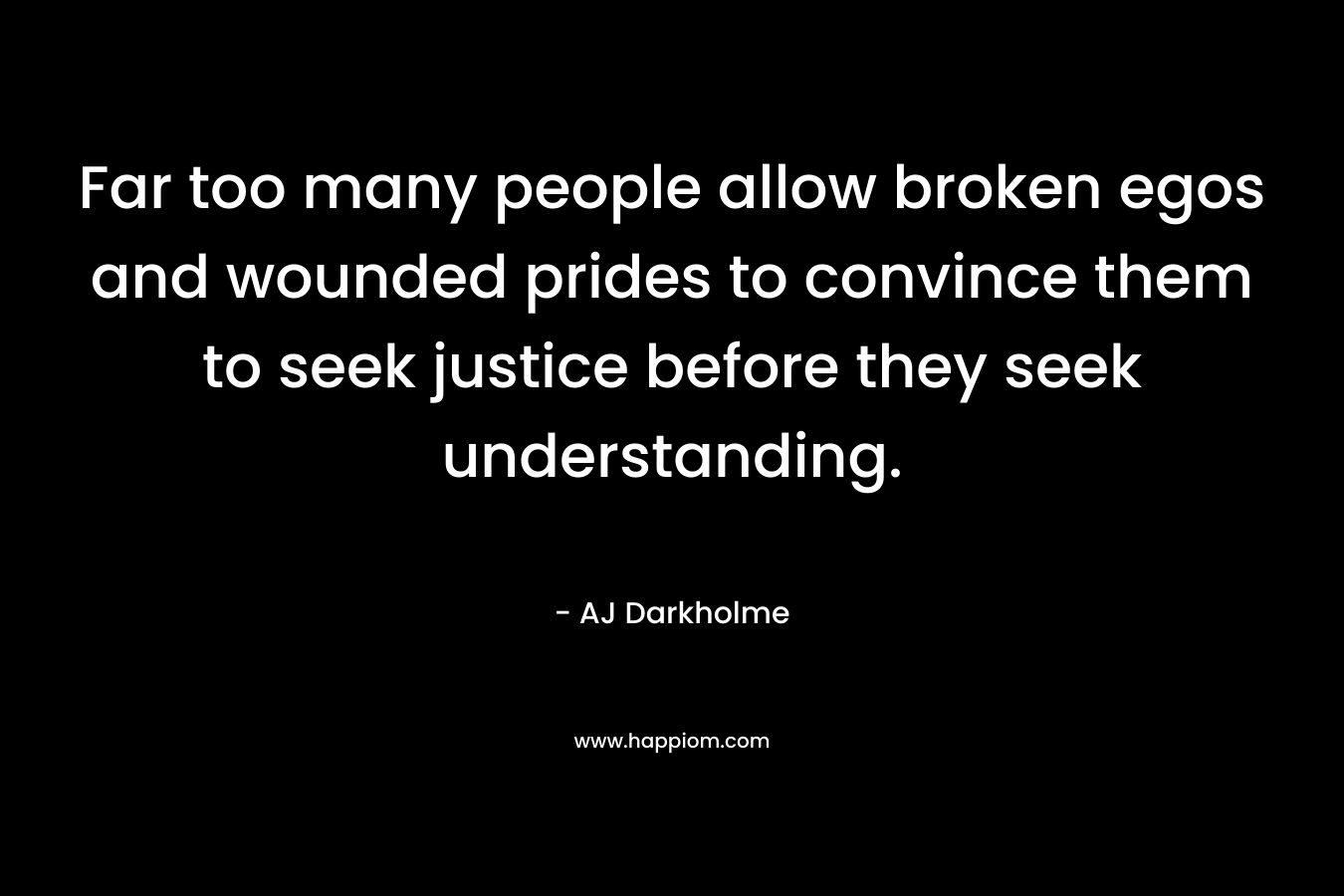 Far too many people allow broken egos and wounded prides to convince them to seek justice before they seek understanding. – AJ Darkholme