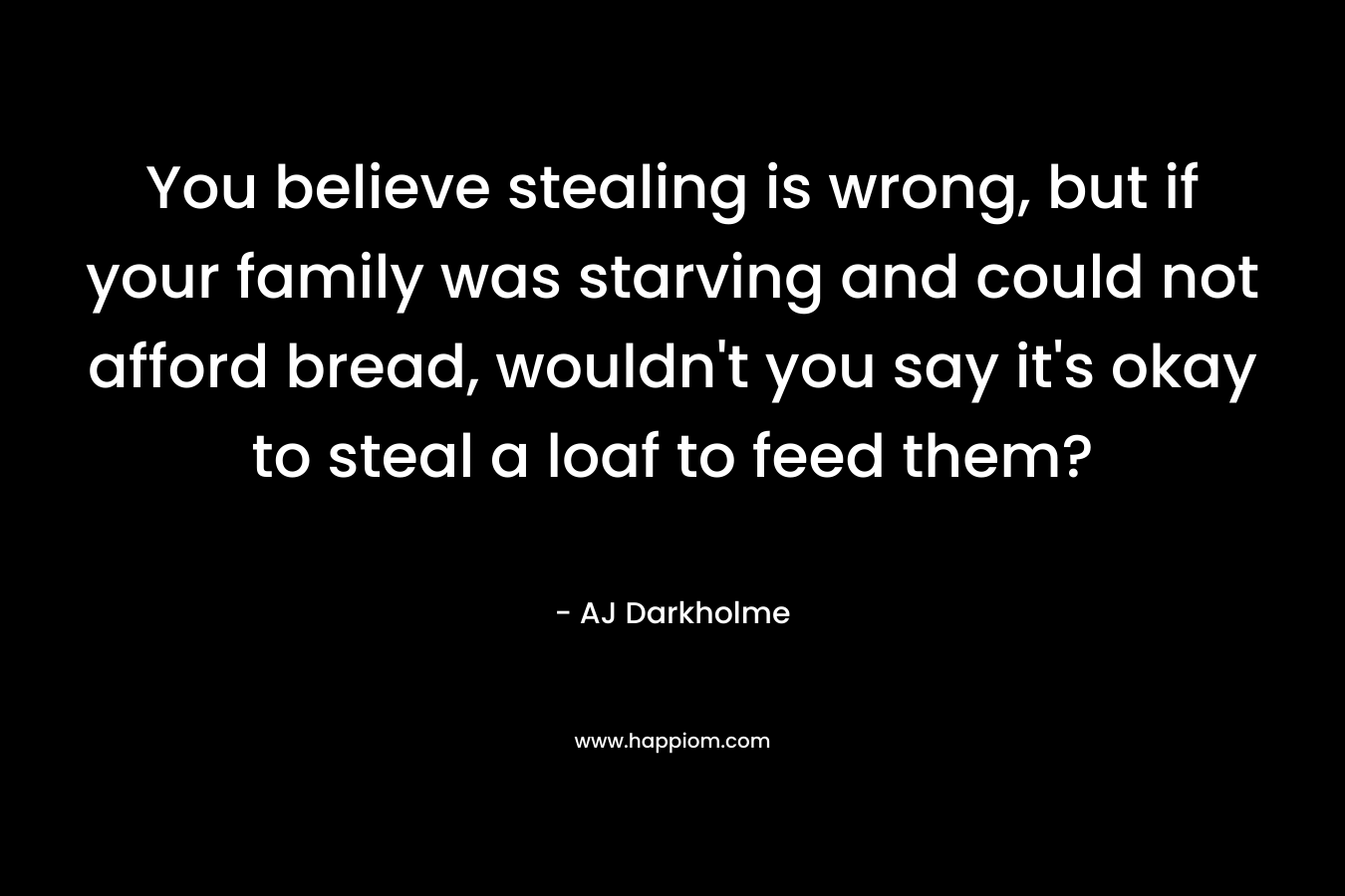 You believe stealing is wrong, but if your family was starving and could not afford bread, wouldn’t you say it’s okay to steal a loaf to feed them? – AJ Darkholme