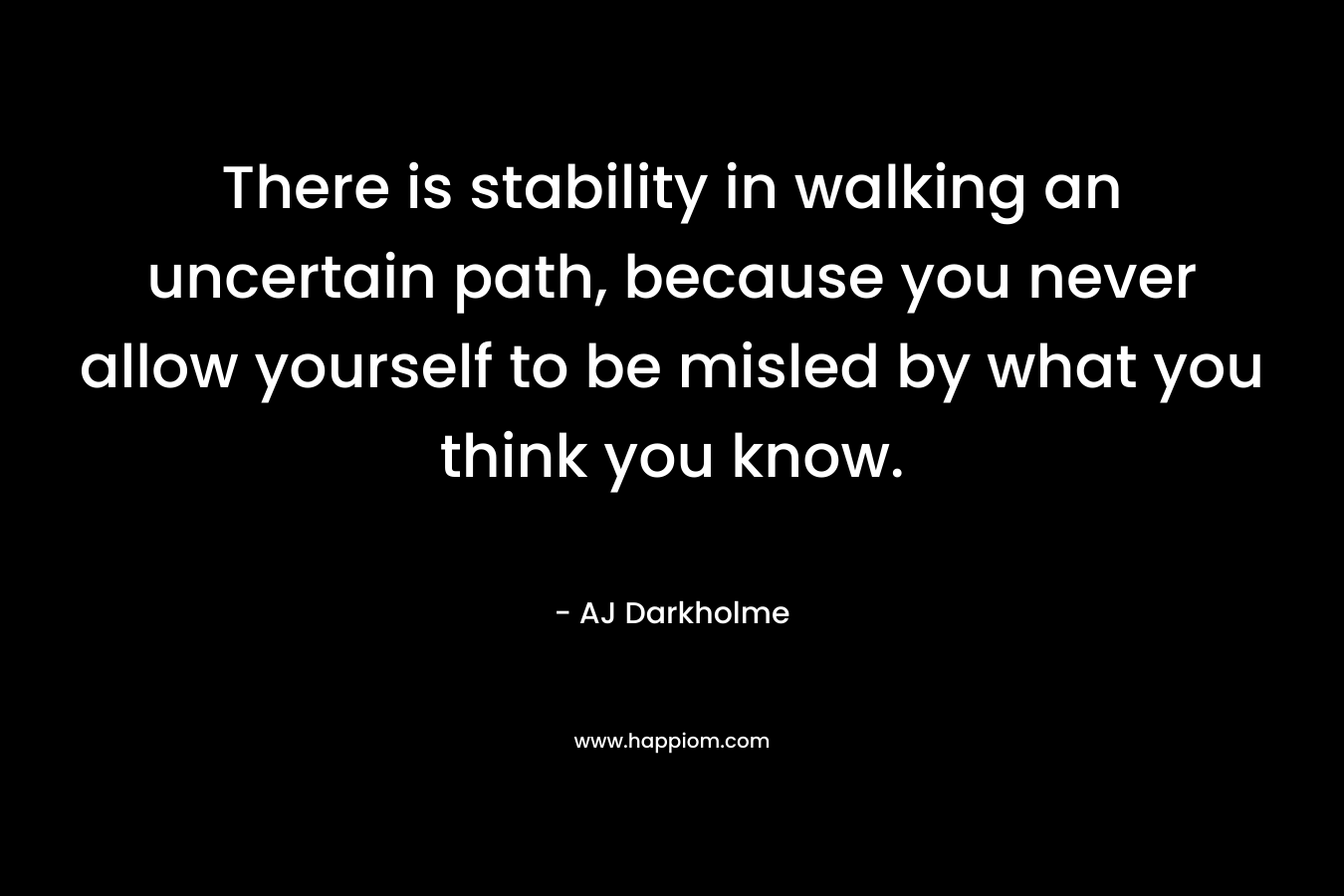 There is stability in walking an uncertain path, because you never allow yourself to be misled by what you think you know. – AJ Darkholme