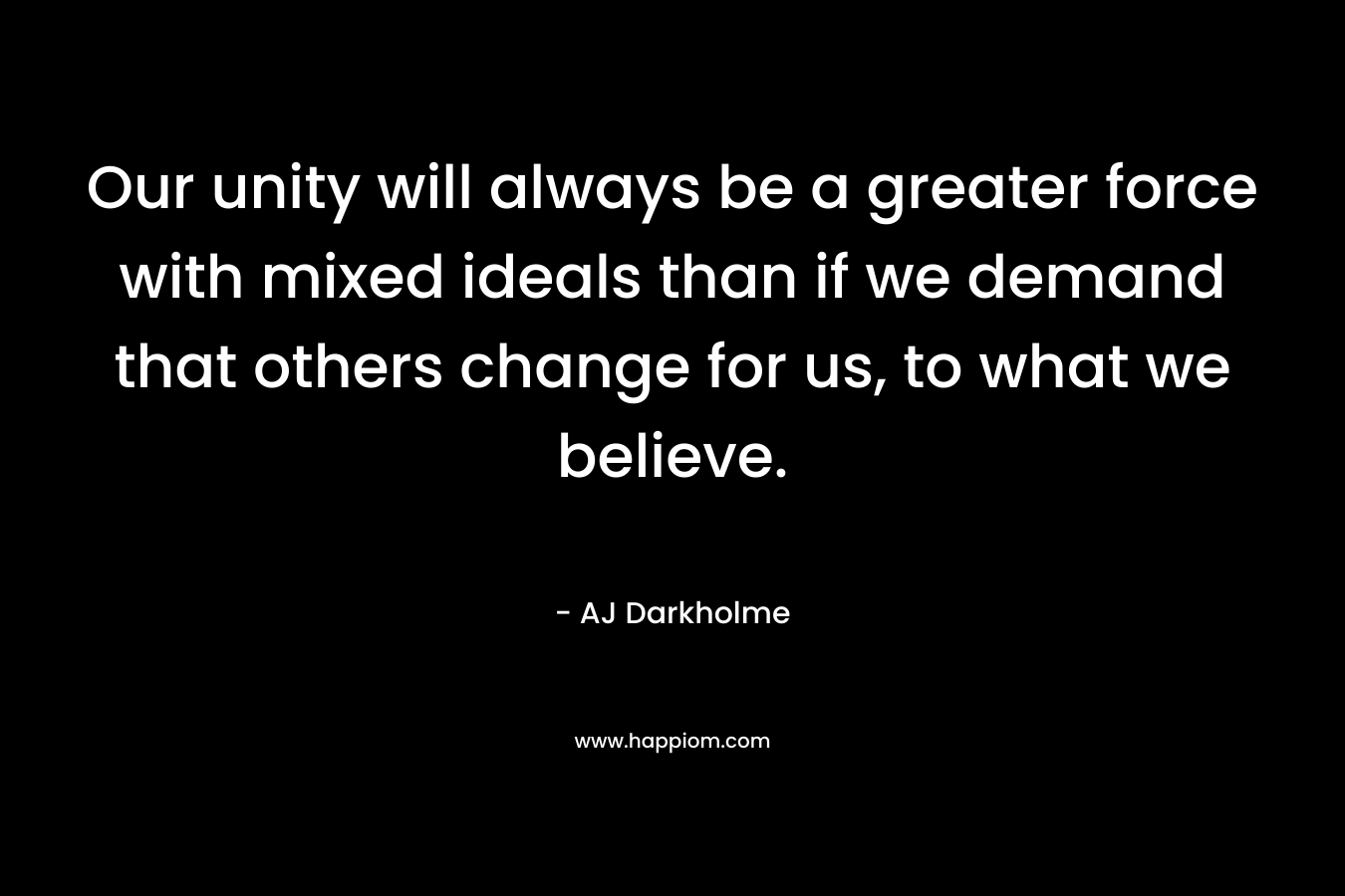 Our unity will always be a greater force with mixed ideals than if we demand that others change for us, to what we believe. – AJ Darkholme