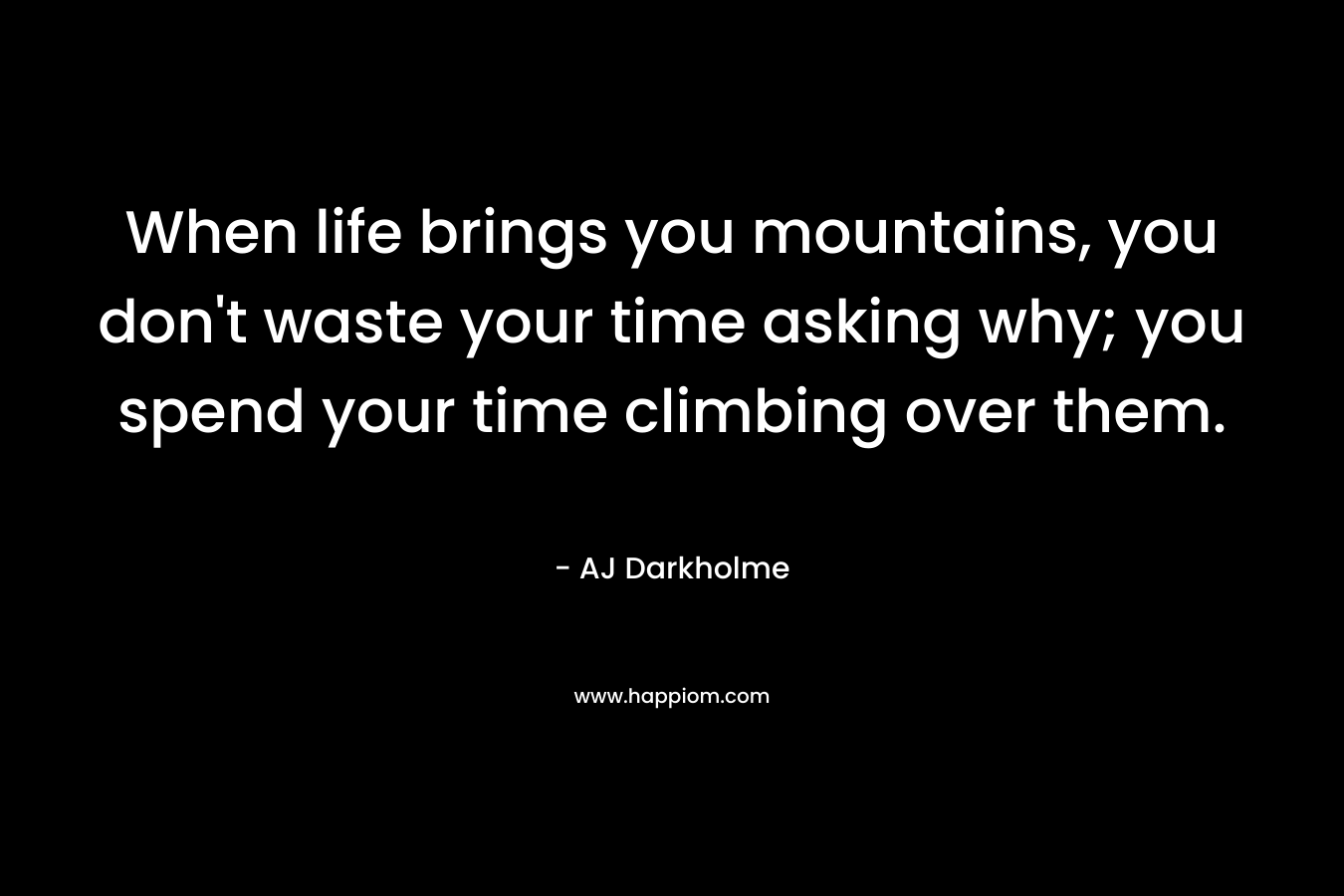 When life brings you mountains, you don't waste your time asking why; you spend your time climbing over them.