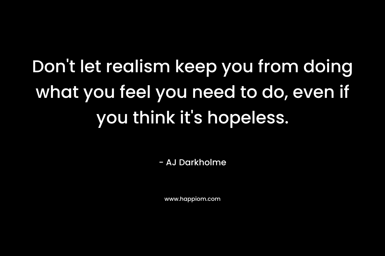 Don't let realism keep you from doing what you feel you need to do, even if you think it's hopeless.
