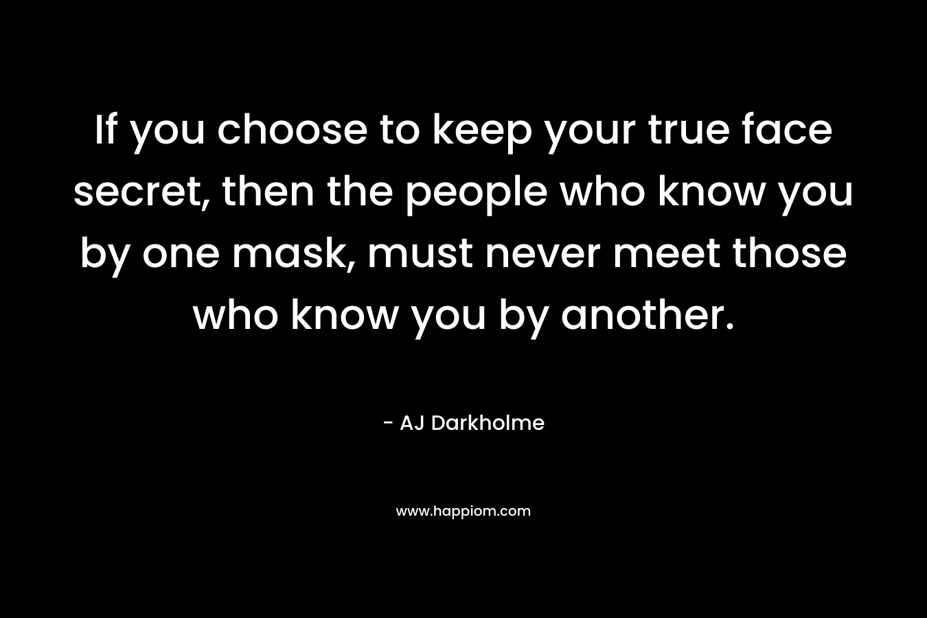 If you choose to keep your true face secret, then the people who know you by one mask, must never meet those who know you by another. – AJ Darkholme