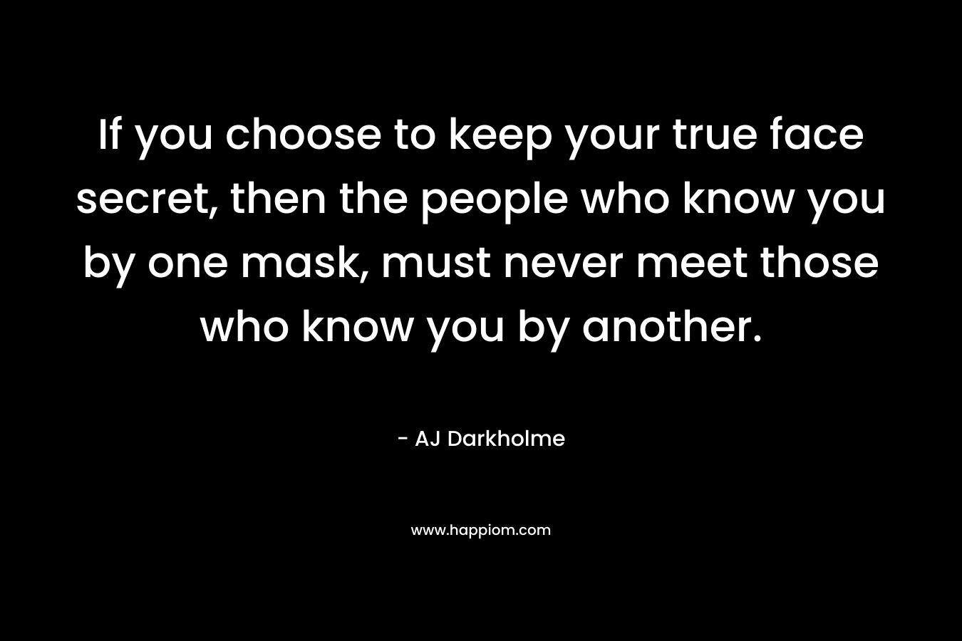 If you choose to keep your true face secret, then the people who know you by one mask, must never meet those who know you by another.