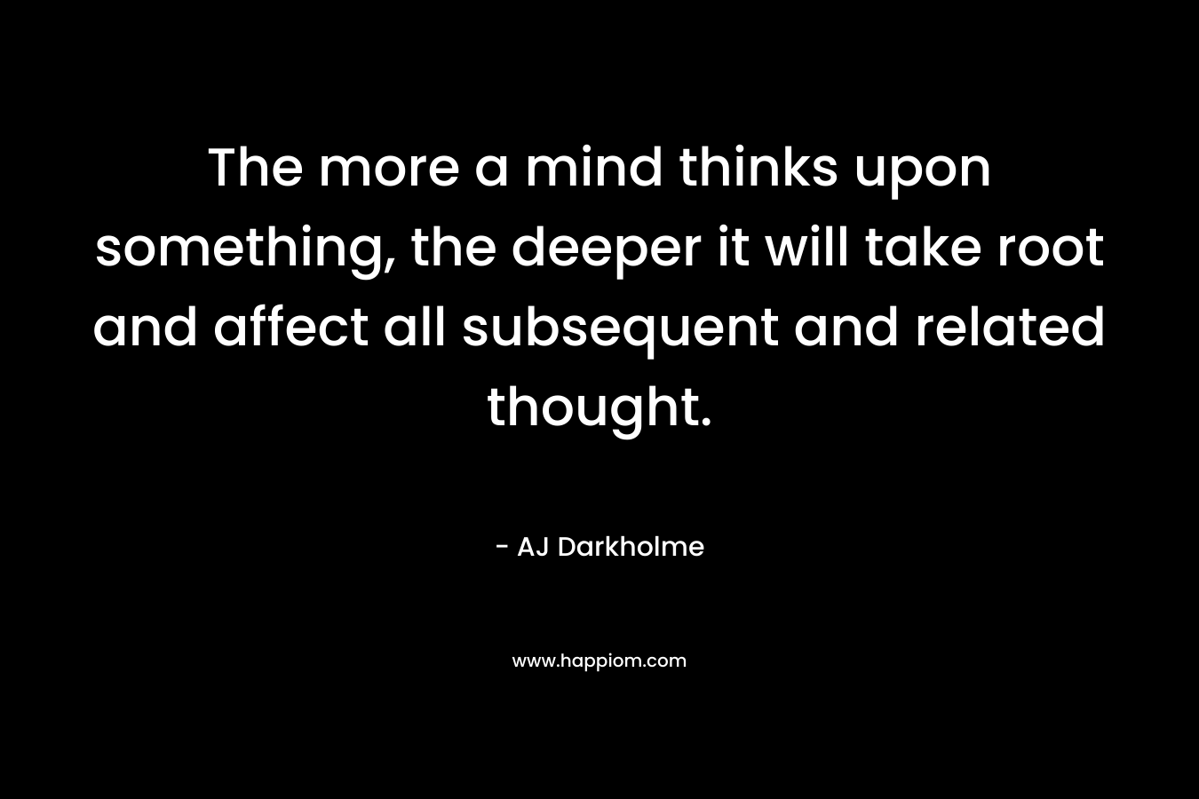 The more a mind thinks upon something, the deeper it will take root and affect all subsequent and related thought.