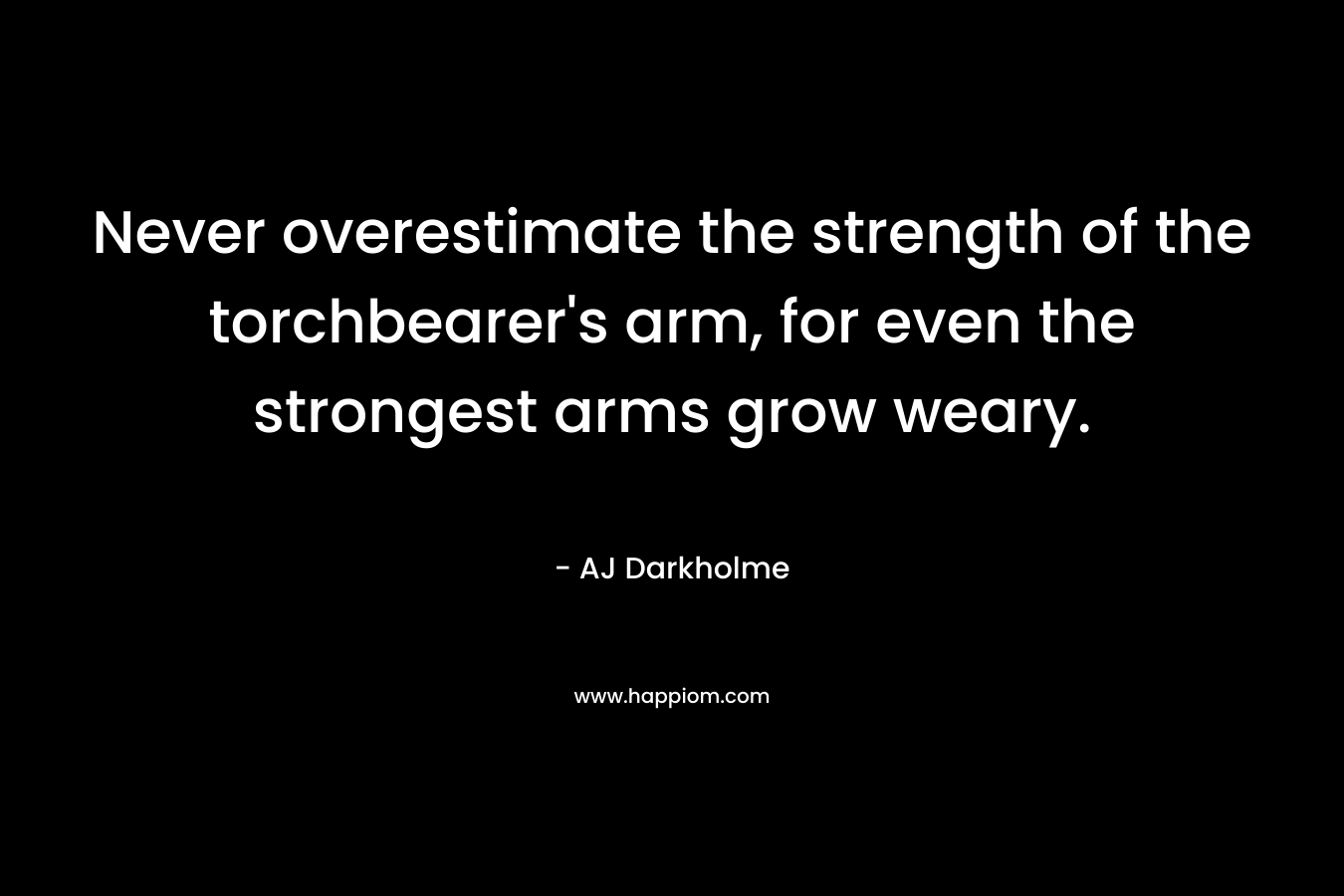 Never overestimate the strength of the torchbearer's arm, for even the strongest arms grow weary.