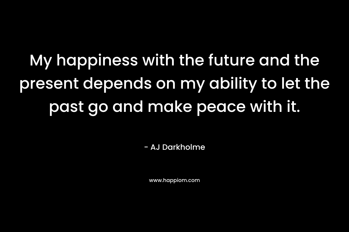 My happiness with the future and the present depends on my ability to let the past go and make peace with it.