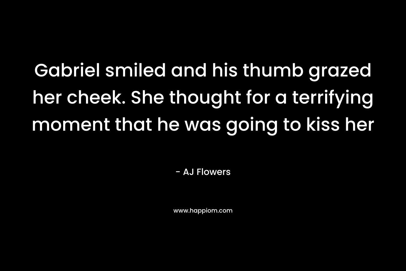 Gabriel smiled and his thumb grazed her cheek. She thought for a terrifying moment that he was going to kiss her – AJ Flowers