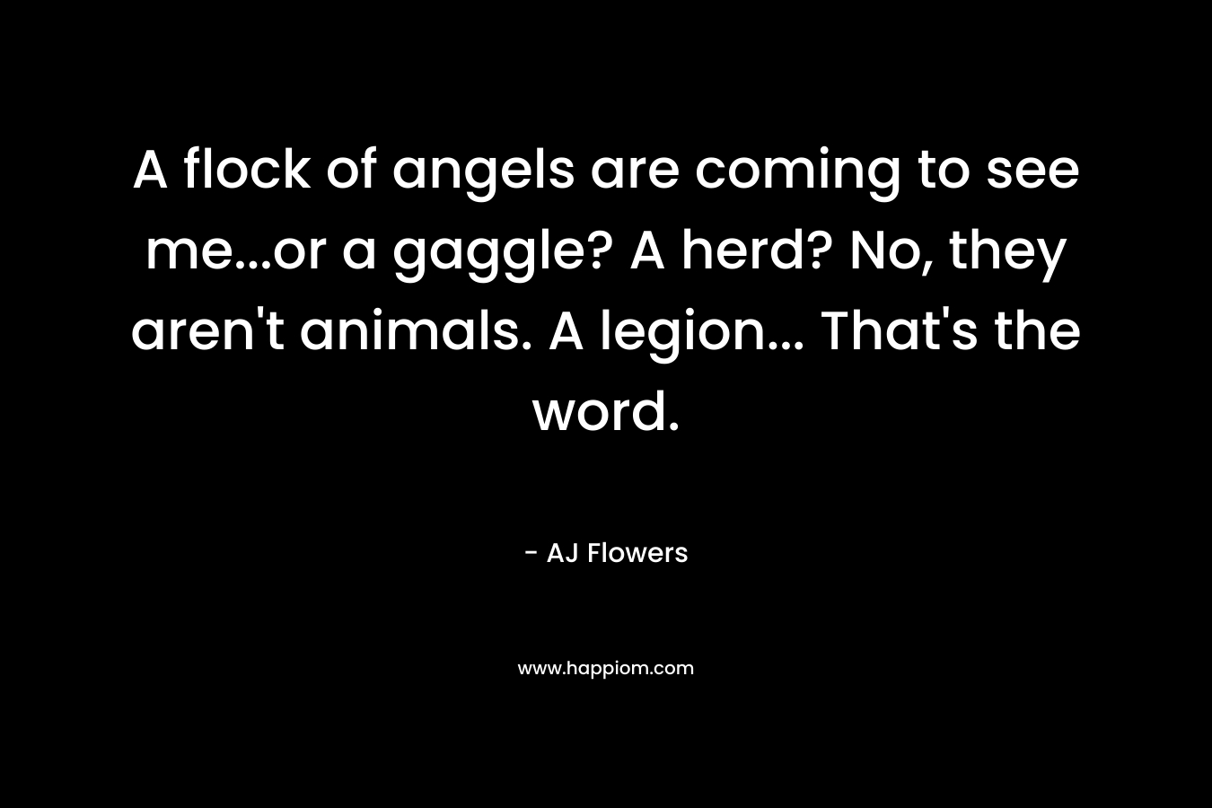 A flock of angels are coming to see me…or a gaggle? A herd? No, they aren’t animals. A legion… That’s the word. – AJ Flowers