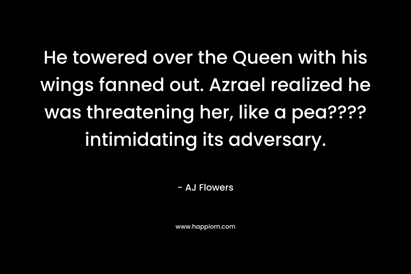 He towered over the Queen with his wings fanned out. Azrael realized he was threatening her, like a pea???? intimidating its adversary. – AJ Flowers