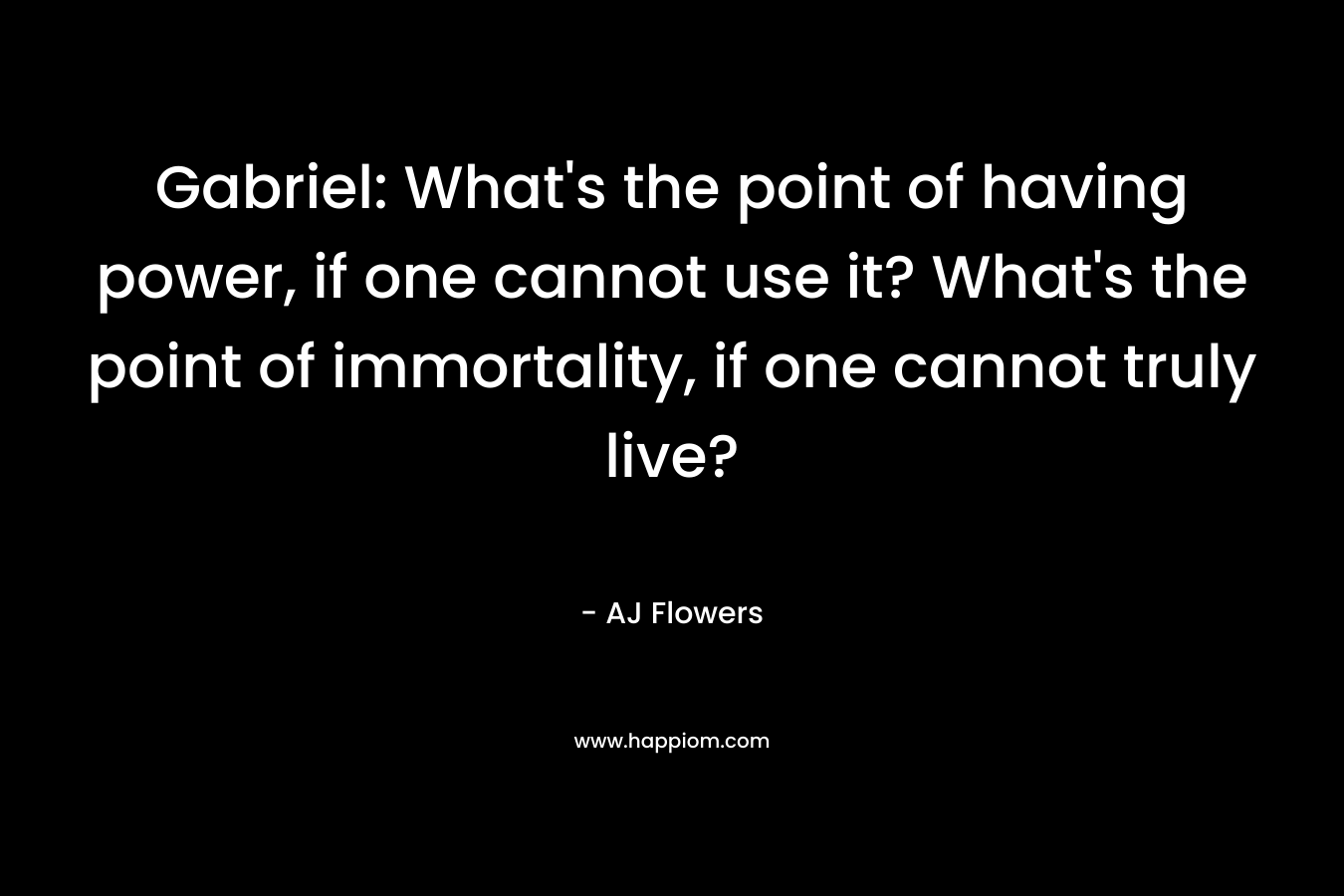 Gabriel: What’s the point of having power, if one cannot use it? What’s the point of immortality, if one cannot truly live? – AJ Flowers