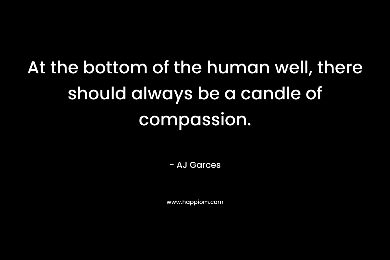 At the bottom of the human well, there should always be a candle of compassion. – AJ Garces