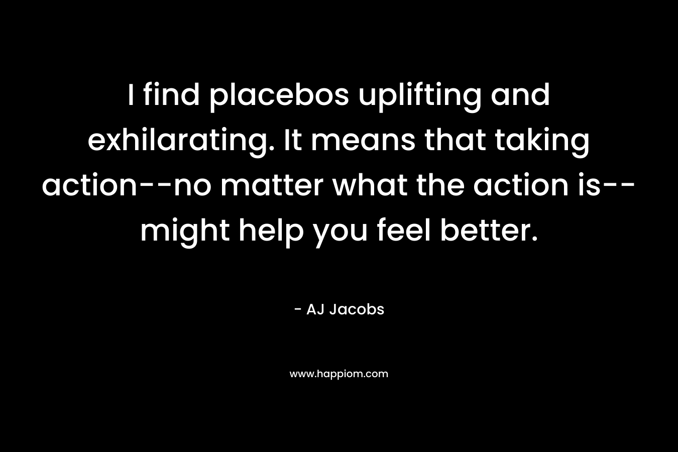 I find placebos uplifting and exhilarating. It means that taking action--no matter what the action is--might help you feel better.