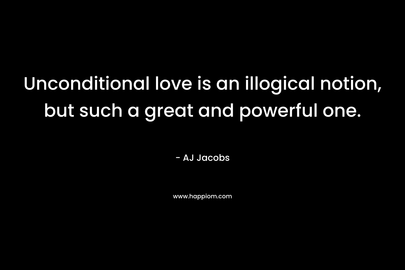 Unconditional love is an illogical notion, but such a great and powerful one.