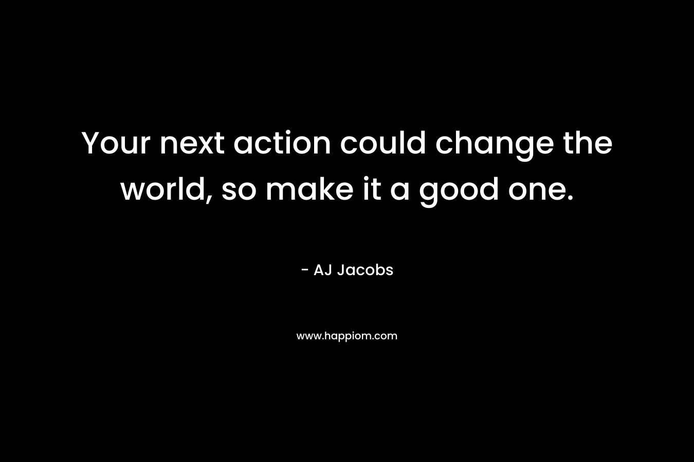 Your next action could change the world, so make it a good one.