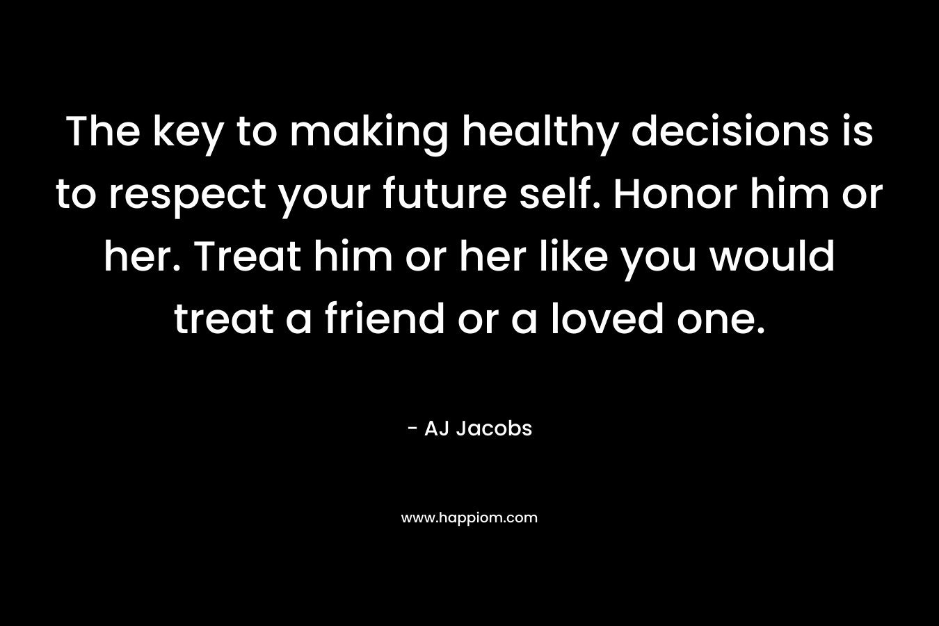 The key to making healthy decisions is to respect your future self. Honor him or her. Treat him or her like you would treat a friend or a loved one.