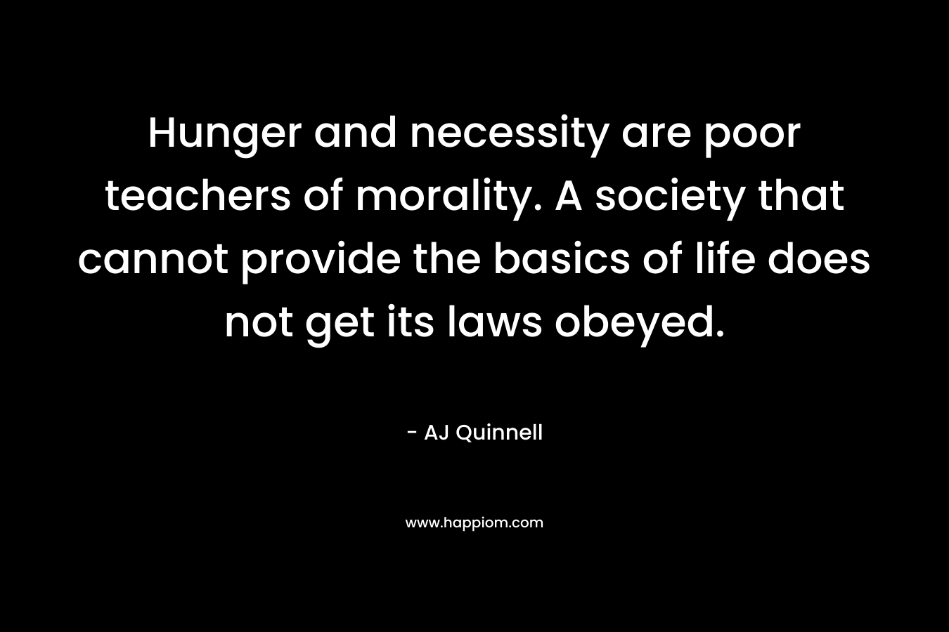 Hunger and necessity are poor teachers of morality. A society that cannot provide the basics of life does not get its laws obeyed. – AJ Quinnell