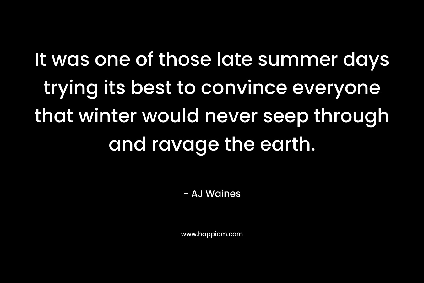 It was one of those late summer days trying its best to convince everyone that winter would never seep through and ravage the earth. – AJ Waines