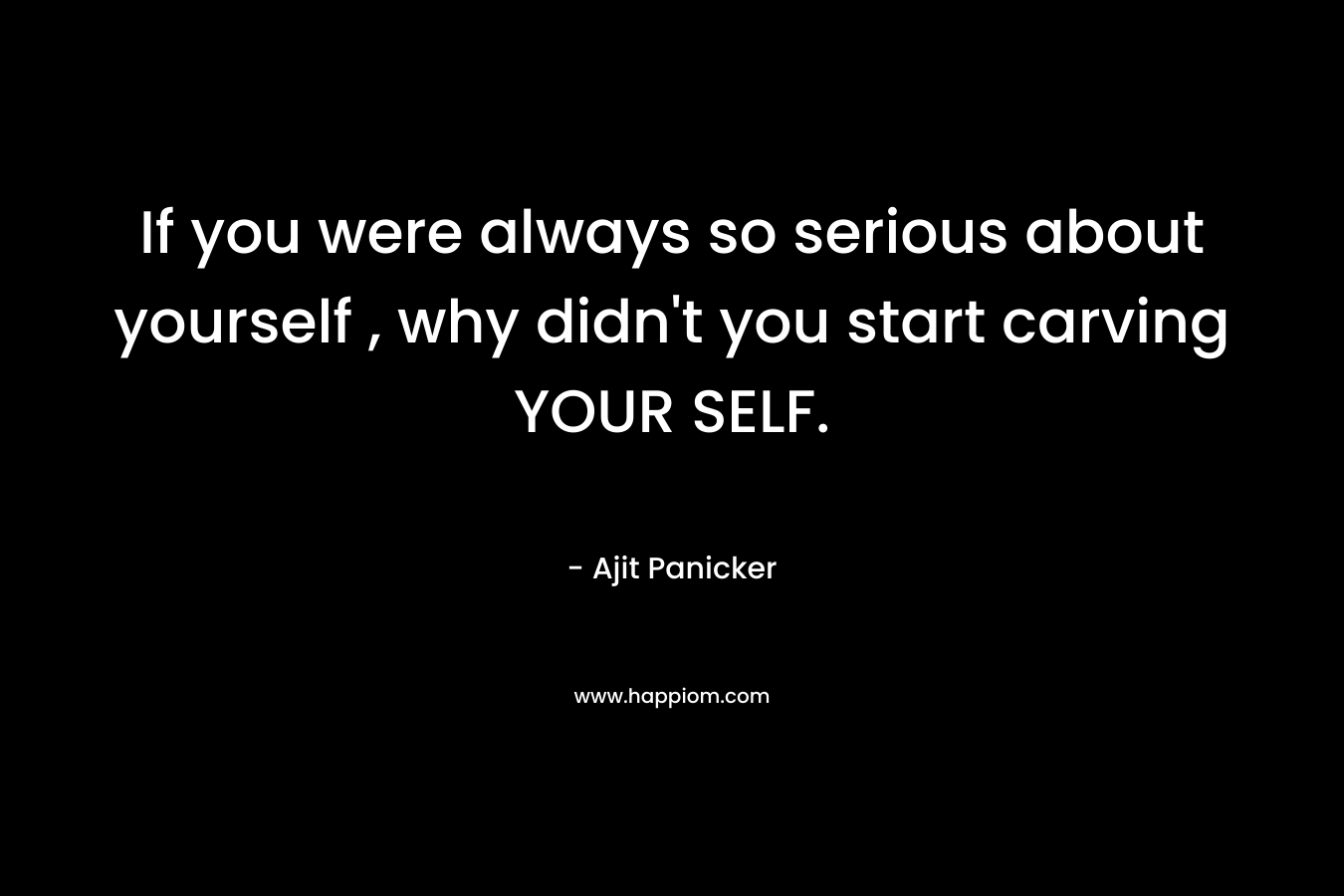 If you were always so serious about yourself , why didn’t you start carving YOUR SELF. – Ajit Panicker